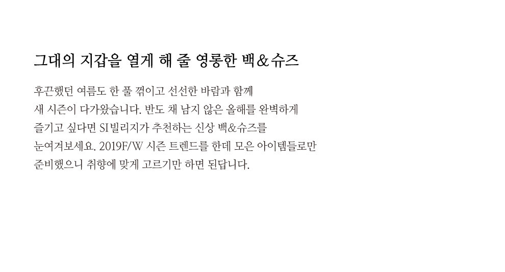 그대의 지갑을 열게 해 줄 영롱한 백&슈즈 후끈했던 여름도 한 풀 꺾이고 선선한 바람과 함께 새 시즌이 다가왔습니다. 반도 채 남지 않은 올해를 완벽하게 즐기고 싶다면 SI빌리지가 추천하는 신상 백&슈즈를 눈여겨보세요. 2019F/W 시즌 트렌드를 한데 모은 아이템들로만 준비했으니 취향에 맞게 고르기만 하면 된답니다.