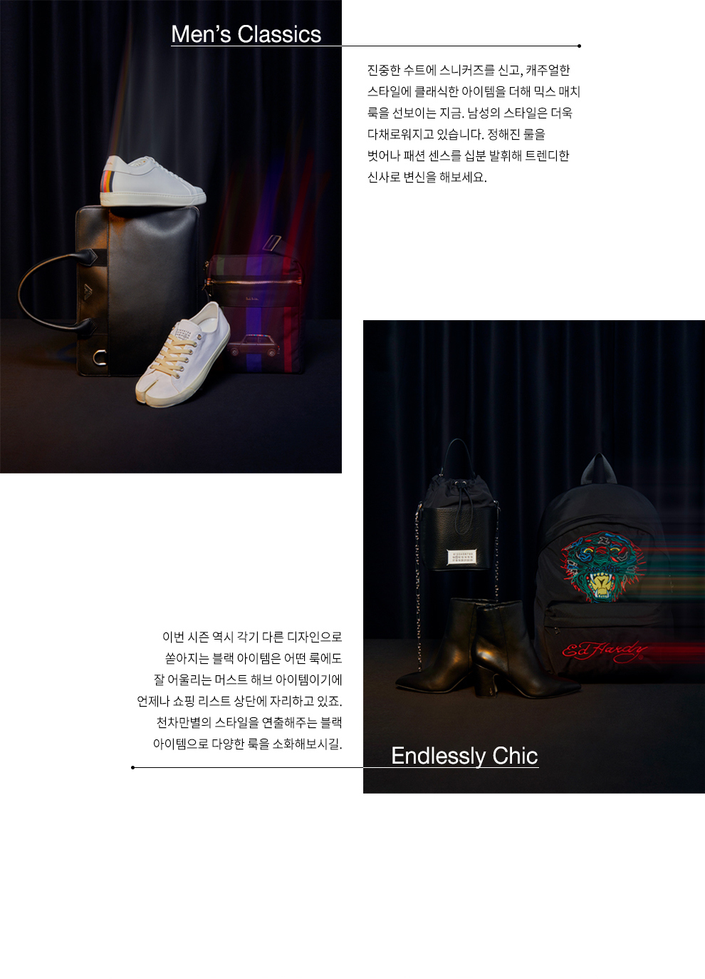 Mens Classics 진중한 수트에 스니커즈를 신고, 캐주얼한 스타일에 클래식한 아이템을 더해 믹스 매치 룩을 선보이는 지금. 남성의 스타일은 더욱 다채로워지고 있습니다. 정해진 룰을 벗어나 패션 센스를 십분 발휘해 트렌디한 신사로 변신을 해보세요. / Endlessly Chic 이번 시즌 역시 각기 다른 디자인으로 쏟아 지는 블랙 아이템은 어떤 룩에도 잘 어울리는 머스트 해브 아이템이기에 언제나 쇼핑 리스트 상단에 자리하고 있죠. 천차만별의 스타일을 연출해주는 블랙 아이템으로 다양한 룩을 소화해보시길.