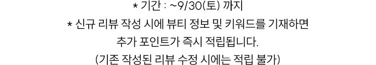 * 기간 : 9/1 00:00 ~ 9/30 * 신규 리뷰 작성시에 뷰티 정보 및 키워드를 기재하면 추가 포인트가 즉시 적립됩니다.(기존 작성된 리뷰 수정 시에는 적립 불가)